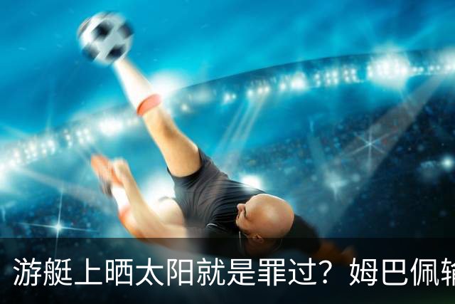 游艇上晒太阳就是罪过？姆巴佩输球后出海，键盘侠的“道德浪”卷得好高